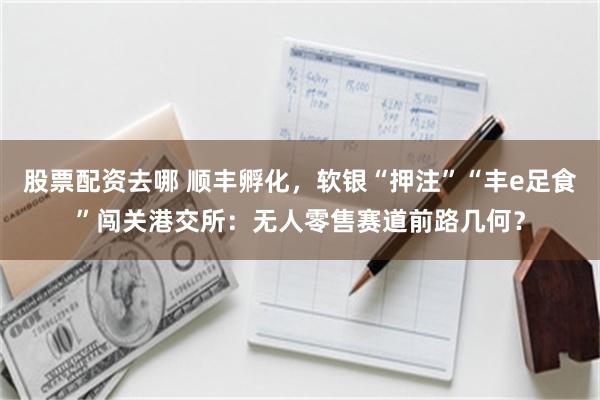 股票配资去哪 顺丰孵化，软银“押注”“丰e足食”闯关港交所：无人零售赛道前路几何？