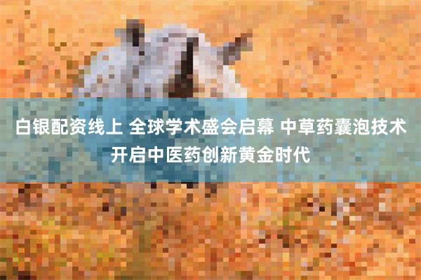 白银配资线上 全球学术盛会启幕 中草药囊泡技术开启中医药创新黄金时代