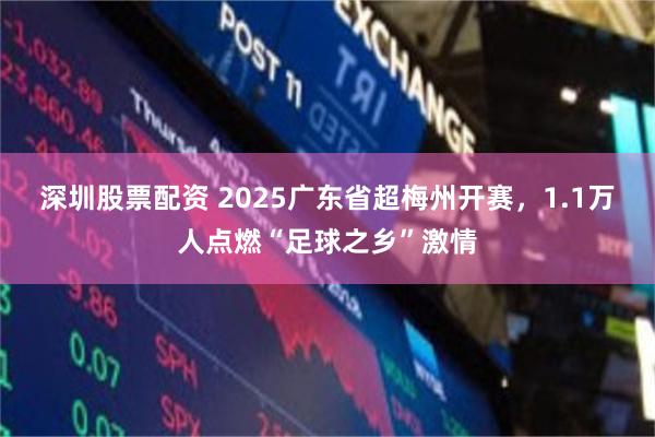 深圳股票配资 2025广东省超梅州开赛，1.1万人点燃“足球之乡”激情