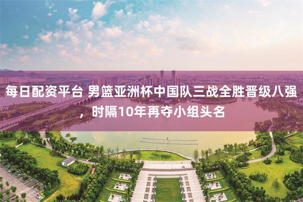 每日配资平台 男篮亚洲杯中国队三战全胜晋级八强，时隔10年再夺小组头名