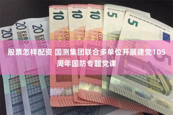 股票怎样配资 国测集团联合多单位开展建党105周年国防专题党课