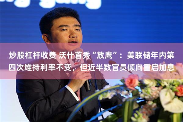 炒股杠杆收费 沃什首秀“放鹰”：美联储年内第四次维持利率不变，但近半数官员倾向重启加息
