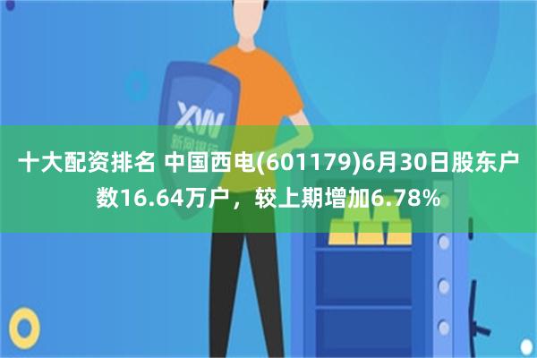 十大配资排名 中国西电(601179)6月30日股东户数16.64万户，较上期增加6.78%