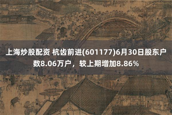 上海炒股配资 杭齿前进(601177)6月30日股东户数8.06万户，较上期增加8.86%