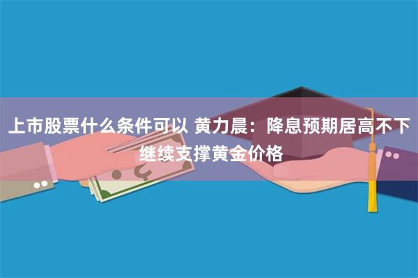 上市股票什么条件可以 黄力晨：降息预期居高不下 继续支撑黄金价格