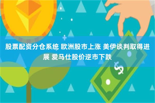 股票配资分仓系统 欧洲股市上涨 美伊谈判取得进展 爱马仕股价逆市下跌
