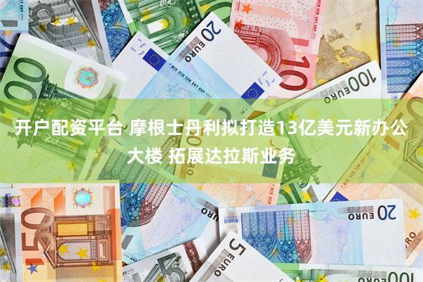 开户配资平台 摩根士丹利拟打造13亿美元新办公大楼 拓展达拉斯业务