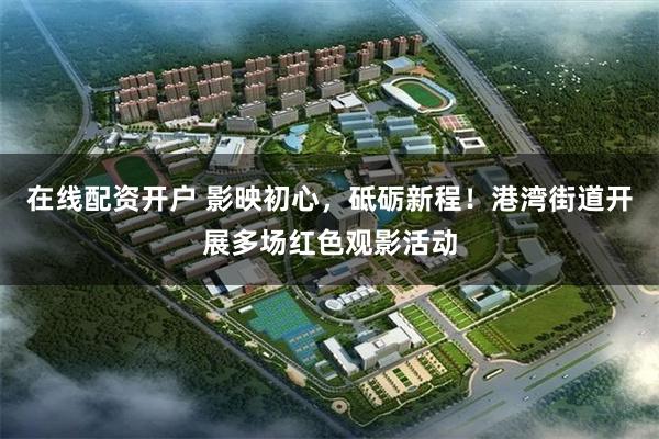 在线配资开户 影映初心，砥砺新程！港湾街道开展多场红色观影活动