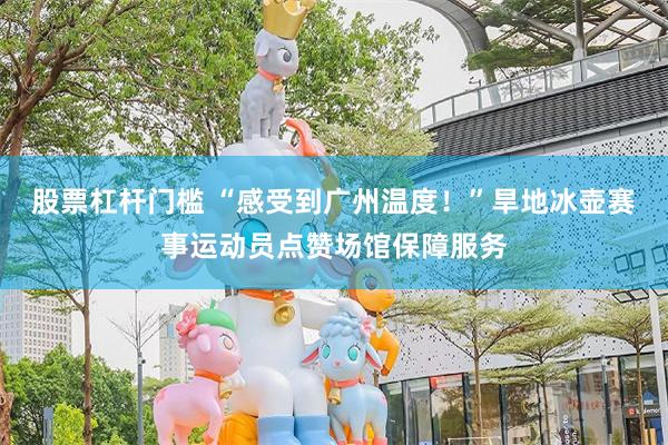 股票杠杆门槛 “感受到广州温度！”旱地冰壶赛事运动员点赞场馆保障服务