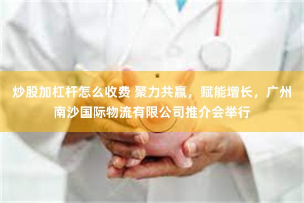 炒股加杠杆怎么收费 聚力共赢，赋能增长，广州南沙国际物流有限公司推介会举行