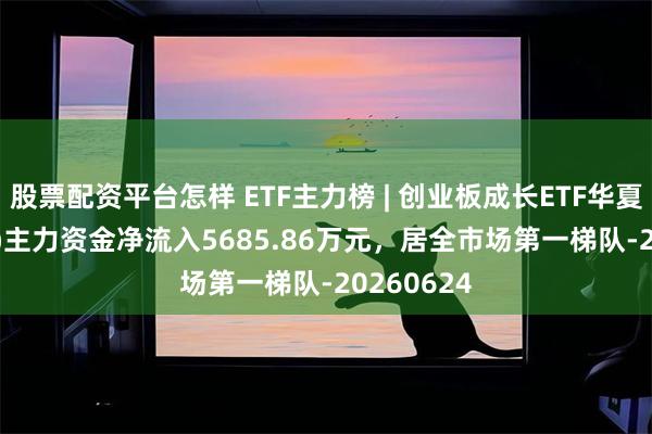 股票配资平台怎样 ETF主力榜 | 创业板成长ETF华夏(159967)主力资金净流入5685.86万元，居全市场第一梯队-20260624