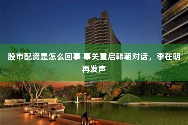 股市配资是怎么回事 事关重启韩朝对话，李在明再发声