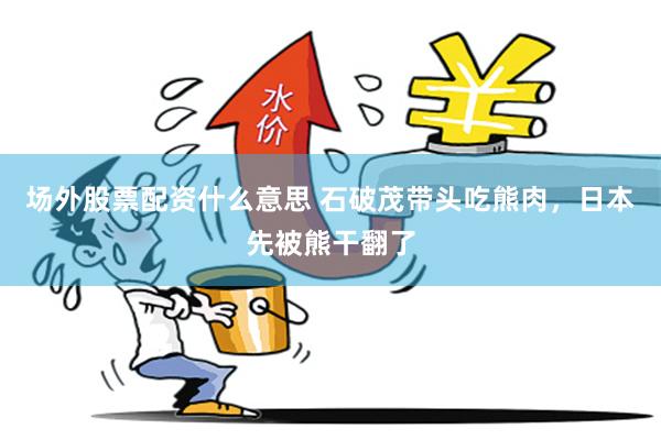 场外股票配资什么意思 石破茂带头吃熊肉，日本先被熊干翻了