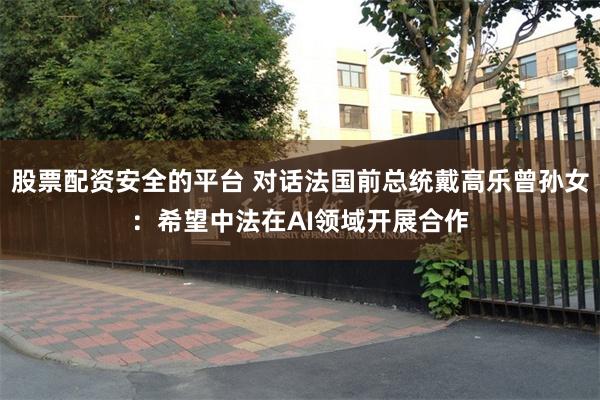 股票配资安全的平台 对话法国前总统戴高乐曾孙女：希望中法在AI领域开展合作