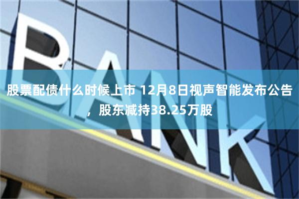 股票配债什么时候上市 12月8日视声智能发布公告，股东减持38.25万股
