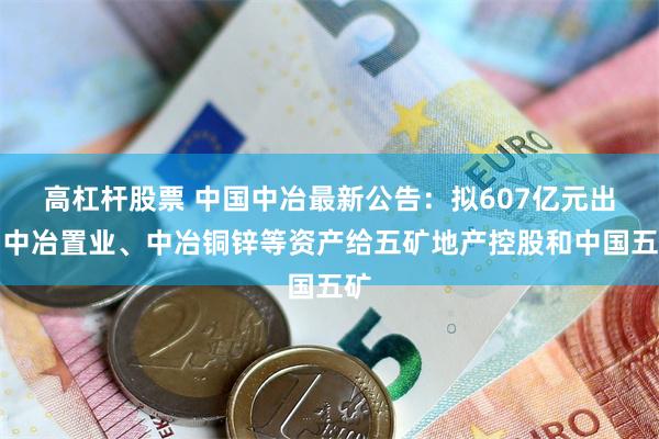 高杠杆股票 中国中冶最新公告：拟607亿元出售中冶置业、中冶铜锌等资产给五矿地产控股和中国五矿