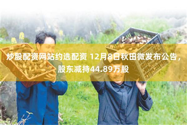 炒股配资网站约选配资 12月8日秋田微发布公告，股东减持44.89万股