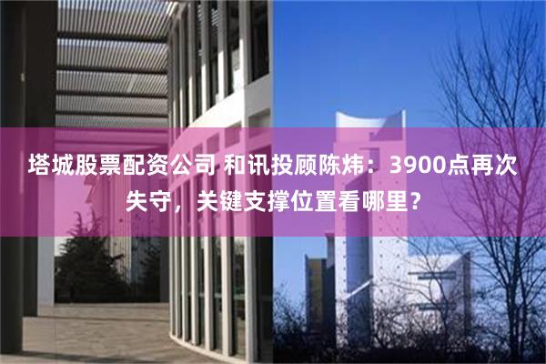 塔城股票配资公司 和讯投顾陈炜：3900点再次失守，关键支撑位置看哪里？