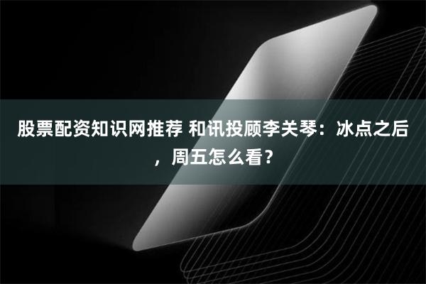 股票配资知识网推荐 和讯投顾李关琴：冰点之后，周五怎么看？