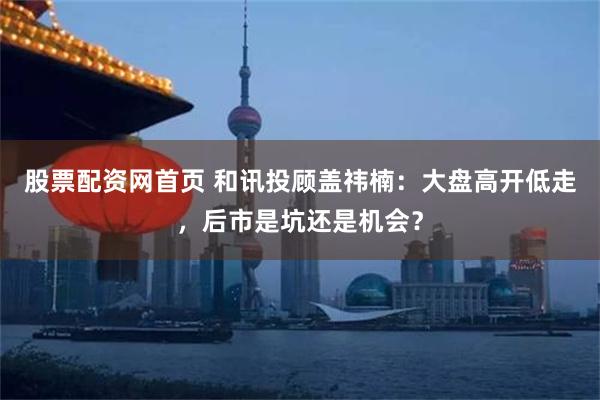 股票配资网首页 和讯投顾盖祎楠：大盘高开低走，后市是坑还是机会？