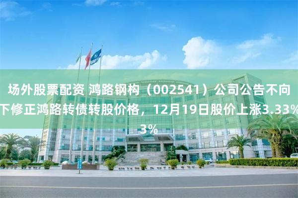 场外股票配资 鸿路钢构（002541）公司公告不向下修正鸿路转债转股价格，12月19日股价上涨3.33%