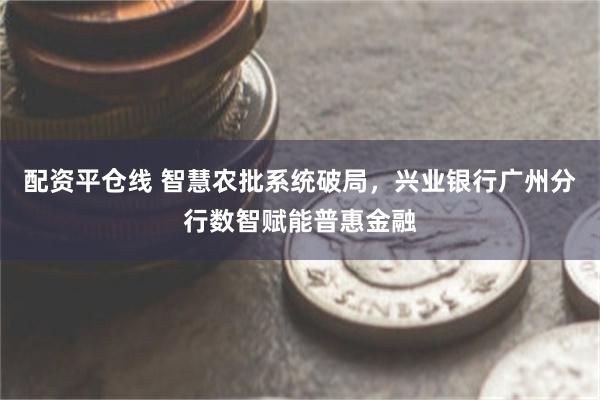 配资平仓线 智慧农批系统破局，兴业银行广州分行数智赋能普惠金融