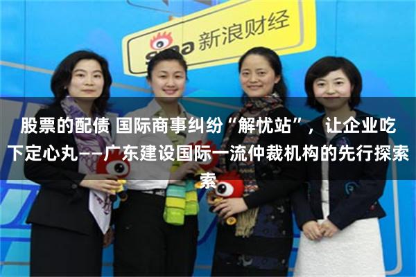 股票的配债 国际商事纠纷“解忧站”，让企业吃下定心丸——广东建设国际一流仲裁机构的先行探索
