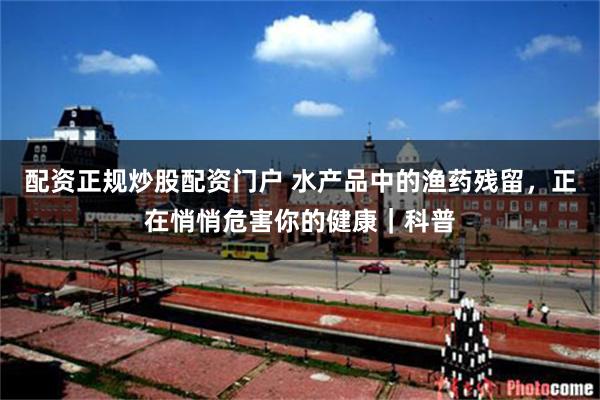 配资正规炒股配资门户 水产品中的渔药残留，正在悄悄危害你的健康｜科普