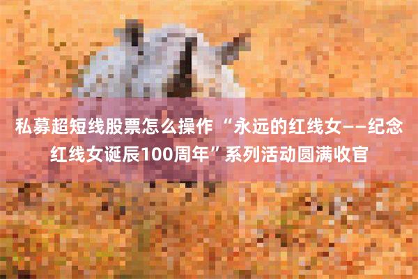 私募超短线股票怎么操作 “永远的红线女——纪念红线女诞辰100周年”系列活动圆满收官
