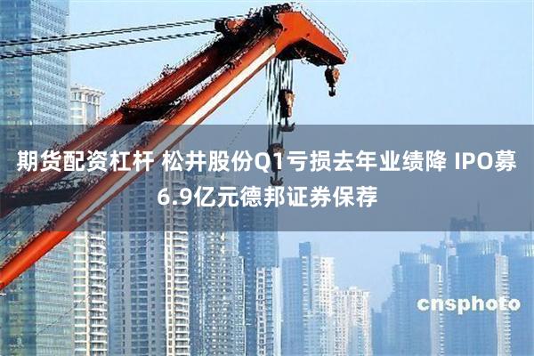 期货配资杠杆 松井股份Q1亏损去年业绩降 IPO募6.9亿元德邦证券保荐