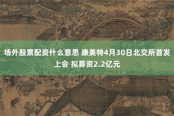 场外股票配资什么意思 康美特4月30日北交所首发上会 拟募资2.2亿元
