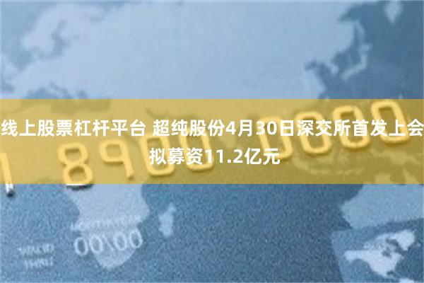 线上股票杠杆平台 超纯股份4月30日深交所首发上会 拟募资11.2亿元