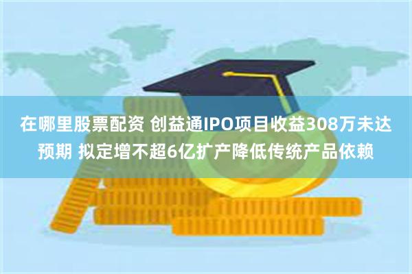 在哪里股票配资 创益通IPO项目收益308万未达预期 拟定增不超6亿扩产降低传统产品依赖