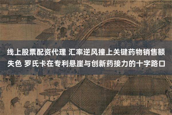 线上股票配资代理 汇率逆风撞上关键药物销售额失色 罗氏卡在专利悬崖与创新药接力的十字路口