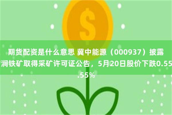 期货配资是什么意思 冀中能源（000937）披露白涧铁矿取得采矿许可证公告，5月20日股价下跌0.55%