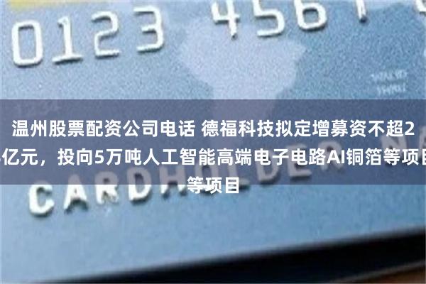 温州股票配资公司电话 德福科技拟定增募资不超28亿元，投向5万吨人工智能高端电子电路AI铜箔等项目
