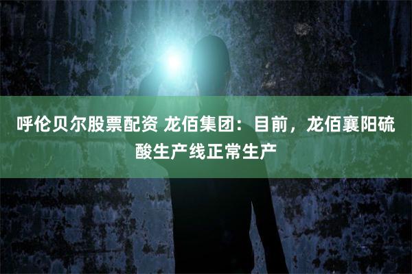 呼伦贝尔股票配资 龙佰集团：目前，龙佰襄阳硫酸生产线正常生产