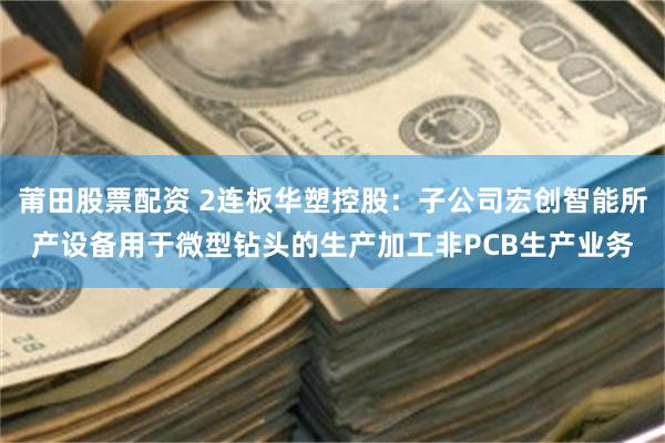 莆田股票配资 2连板华塑控股：子公司宏创智能所产设备用于微型钻头的生产加工非PCB生产业务