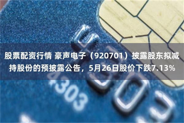 股票配资行情 豪声电子（920701）披露股东拟减持股份的预披露公告，5月26日股价下跌7.13%