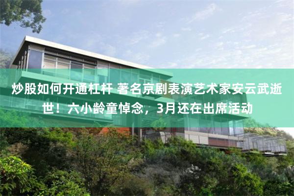 炒股如何开通杠杆 著名京剧表演艺术家安云武逝世！六小龄童悼念，3月还在出席活动