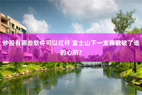 炒股有哪些软件可以杠杆 富士山下一支舞戳破了谁的心防？