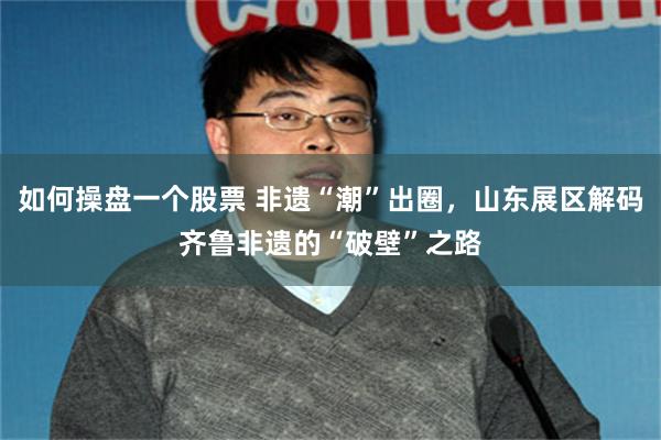 如何操盘一个股票 非遗“潮”出圈,山东展区解码齐鲁非遗的“破壁”之路