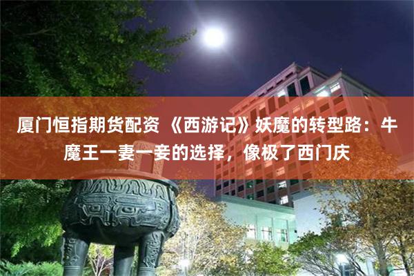 厦门恒指期货配资 《西游记》妖魔的转型路:牛魔王一妻一妾的选择,像极了西门庆
