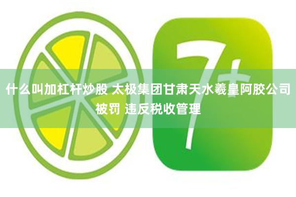 什么叫加杠杆炒股 太极集团甘肃天水羲皇阿胶公司被罚 违反税收管理
