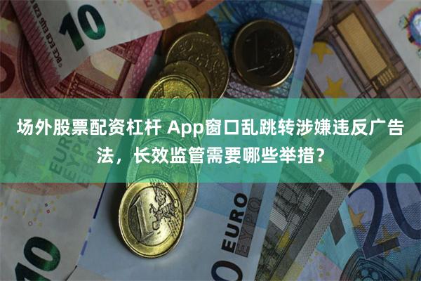 场外股票配资杠杆 App窗口乱跳转涉嫌违反广告法，长效监管需要哪些举措？