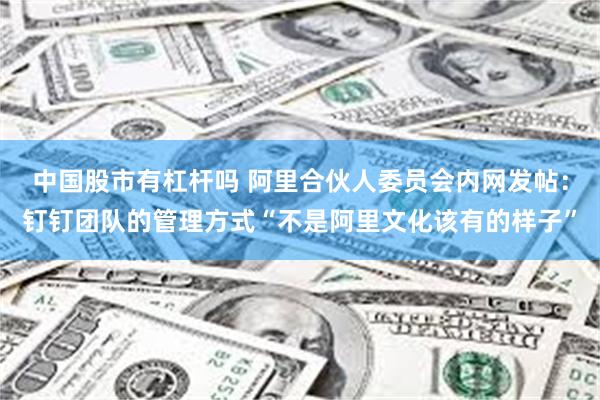 中国股市有杠杆吗 阿里合伙人委员会内网发帖：钉钉团队的管理方式“不是阿里文化该有的样子”