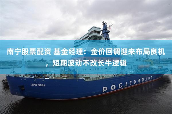 南宁股票配资 基金经理：金价回调迎来布局良机，短期波动不改长牛逻辑