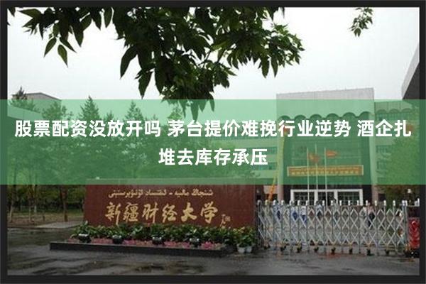 股票配资没放开吗 茅台提价难挽行业逆势 酒企扎堆去库存承压