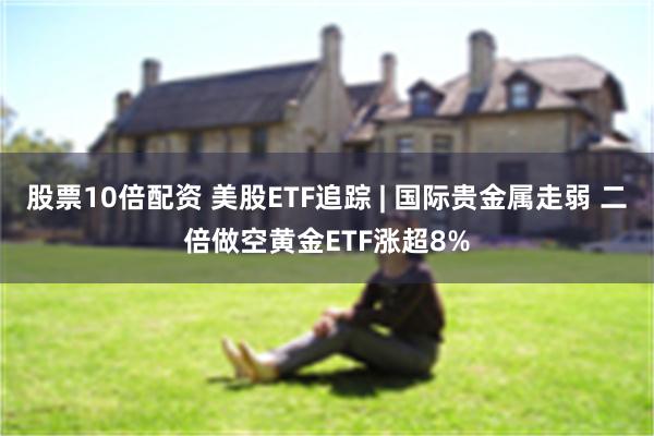 股票10倍配资 美股ETF追踪 | 国际贵金属走弱 二倍做空黄金ETF涨超8%