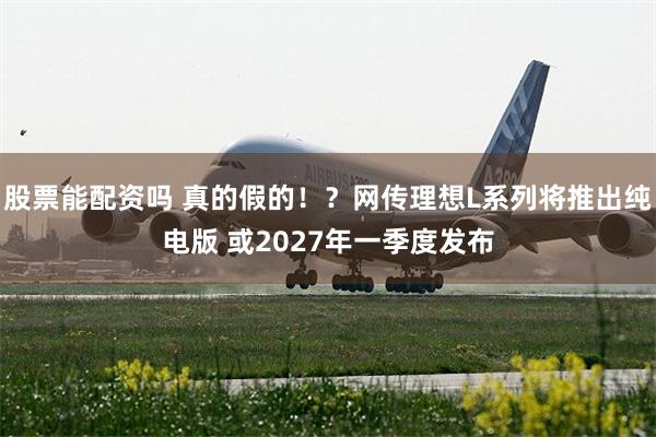 股票能配资吗 真的假的!?网传理想L系列将推出纯电版 或2027年一季度发布